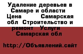  Удаление деревьев в Самаре и области › Цена ­ 990 - Самарская обл. Строительство и ремонт » Услуги   . Самарская обл.